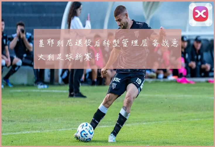 基耶利尼退役后转型管理层 备战意大利足球新赛季