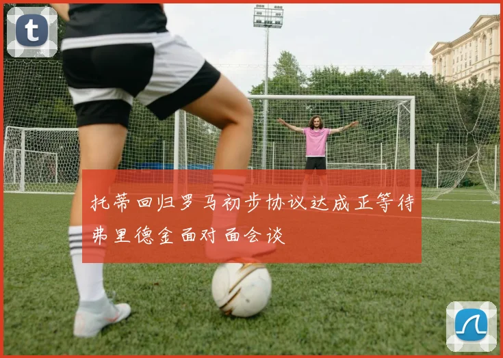 托蒂回归罗马初步协议达成正等待弗里德金面对面会谈