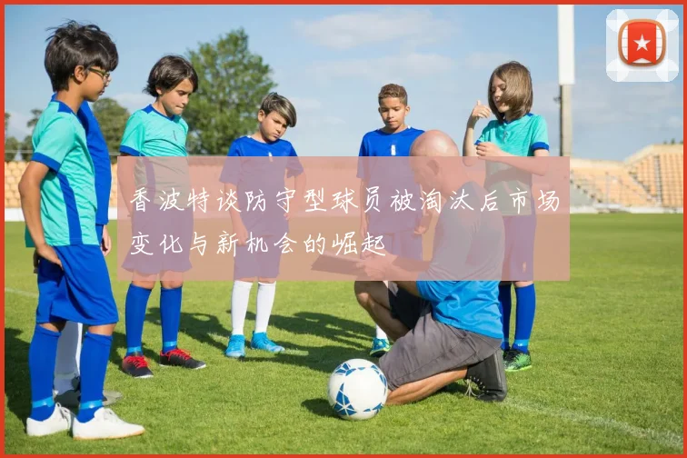 香波特谈防守型球员被淘汰后市场变化与新机会的崛起