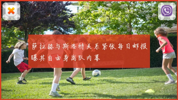 萨拉赫与斯洛特关系紧张每日邮报曝其自由身离队内幕