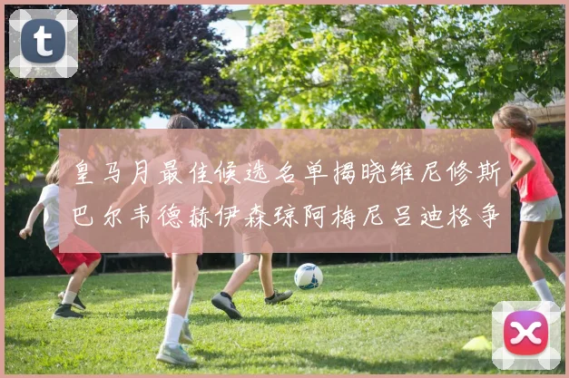 皇马月最佳候选名单揭晓维尼修斯巴尔韦德赫伊森琼阿梅尼吕迪格争夺荣誉