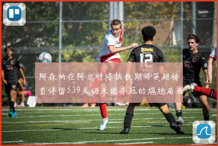 阿森纳在阿尔特塔执教期间英超榜首停留539天仍未能夺冠的尴尬局面