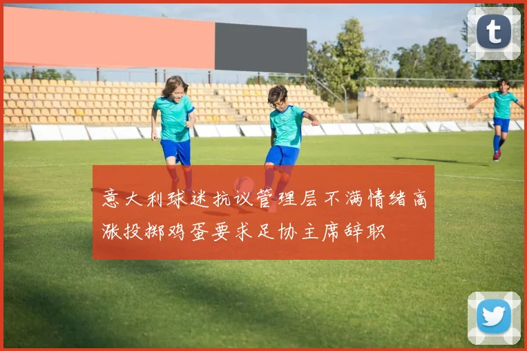 意大利球迷抗议管理层不满情绪高涨投掷鸡蛋要求足协主席辞职