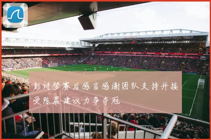 彭诗梦赛后感言感谢团队支持并接受陈晨建议力争夺冠