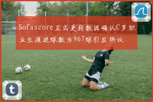 Sofascore正式更新数据确认C罗职业生涯进球数为967球引发热议