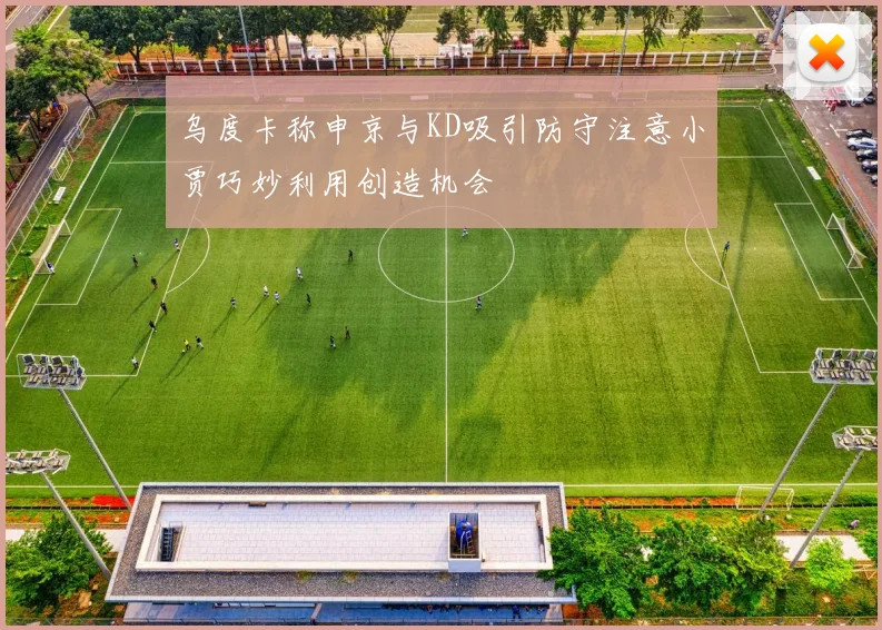 乌度卡称申京与KD吸引防守注意小贾巧妙利用创造机会
