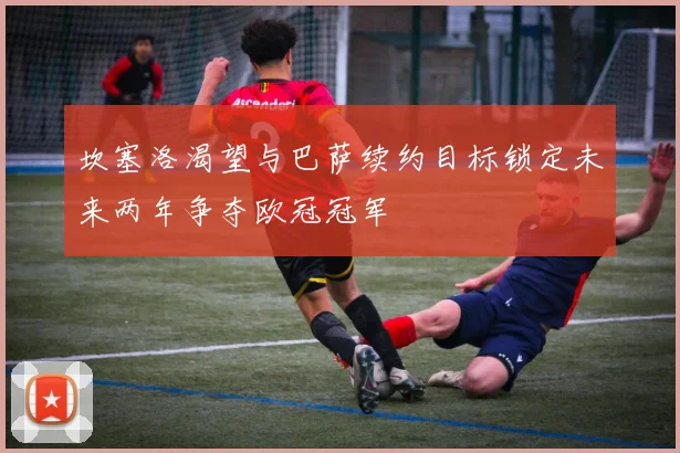 坎塞洛渴望与巴萨续约目标锁定未来两年争夺欧冠冠军