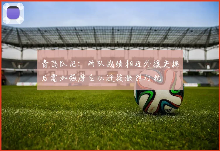 青岛队记：两队战绩相近外援更换后需加强磨合以迎接激烈对抗
