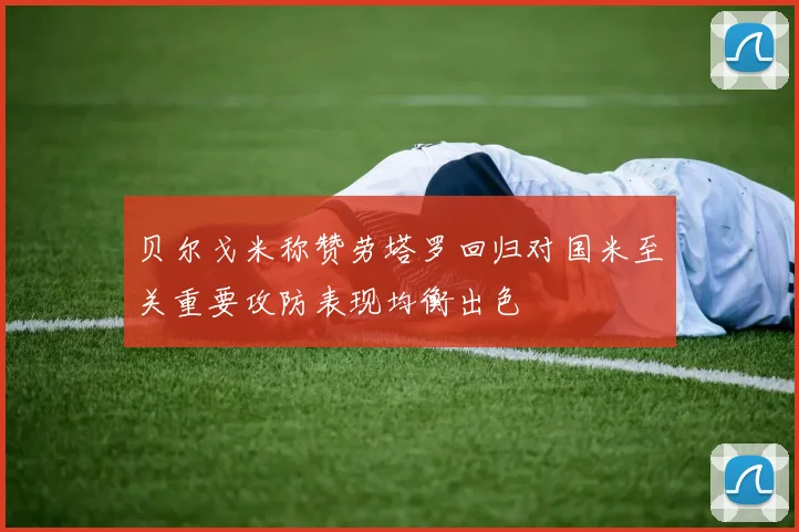 贝尔戈米称赞劳塔罗回归对国米至关重要攻防表现均衡出色