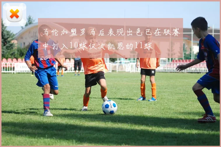 马伦加盟罗马后表现出色已在联赛中打入10球仅次凯恩的11球