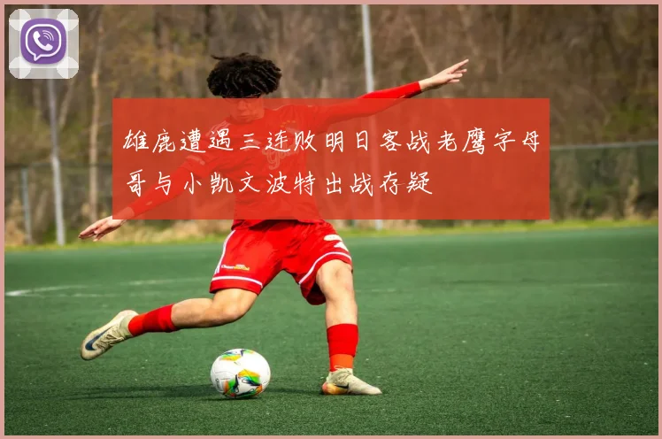 雄鹿遭遇三连败明日客战老鹰字母哥与小凯文波特出战存疑