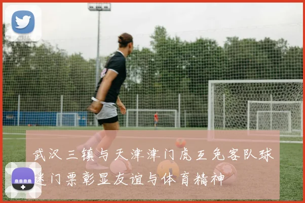 武汉三镇与天津津门虎互免客队球迷门票彰显友谊与体育精神