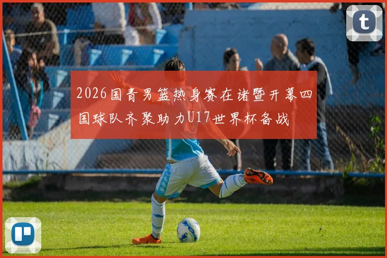 2026国青男篮热身赛在诸暨开幕四国球队齐聚助力U17世界杯备战
