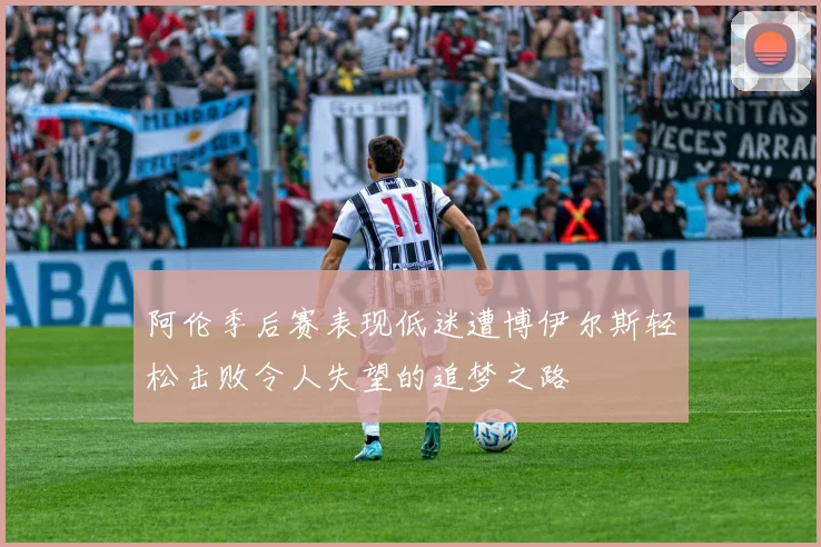阿伦季后赛表现低迷遭博伊尔斯轻松击败令人失望的追梦之路