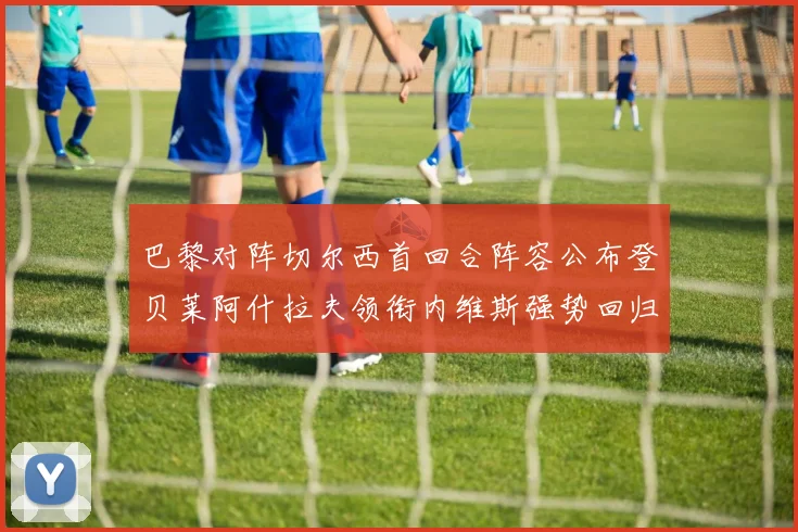 巴黎对阵切尔西首回合阵容公布登贝莱阿什拉夫领衔内维斯强势回归