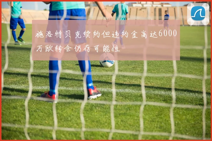 施洛特贝克续约但违约金高达6000万欧转会仍存可能性